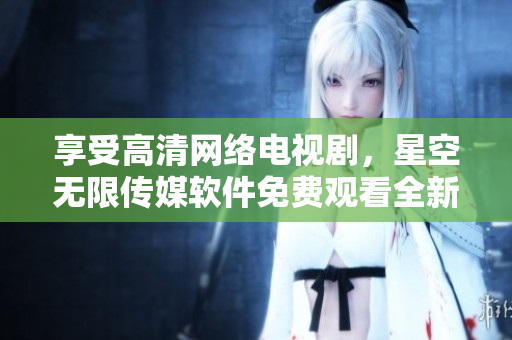 享受高清網(wǎng)絡電視劇，星空無限傳媒軟件免費觀看全新體驗