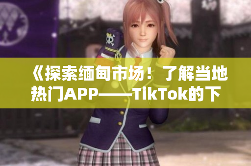 《探索緬甸市場！了解當(dāng)?shù)責(zé)衢TAPP——TikTok的下載方法》