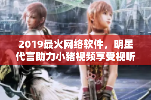 2019最火網(wǎng)絡(luò)軟件，明星代言助力小豬視頻享受視聽盛宴
