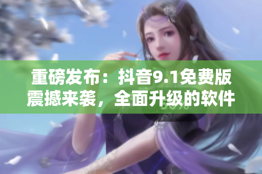 重磅發(fā)布：抖音9.1免費(fèi)版震撼來襲，全面升級的軟件你值得擁有！