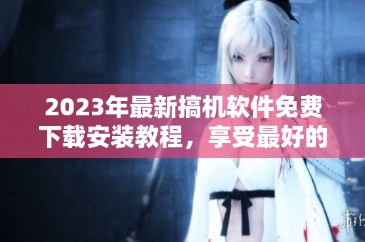 2023年最新搞機(jī)軟件免費(fèi)下載安裝教程，享受最好的使用體驗(yàn)