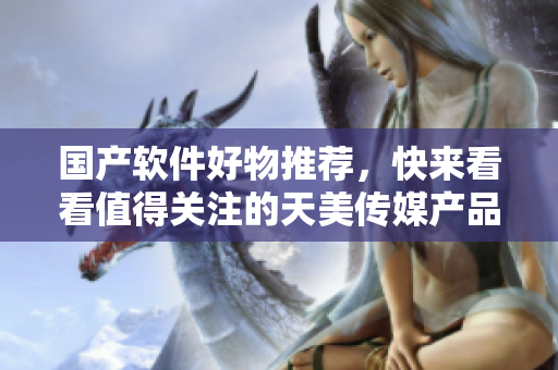 國產(chǎn)軟件好物推薦，快來看看值得關(guān)注的天美傳媒產(chǎn)品