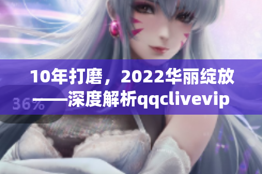 10年打磨，2022華麗綻放——深度解析qqclivevipapp的升級與突破