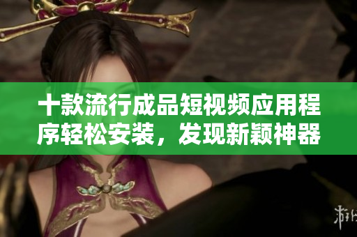 十款流行成品短視頻應(yīng)用程序輕松安裝，發(fā)現(xiàn)新穎神器