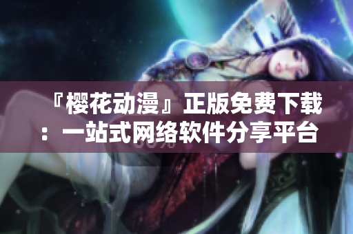 『櫻花動漫』正版免費下載：一站式網(wǎng)絡(luò)軟件分享平臺