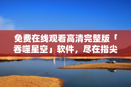 免費(fèi)在線觀看高清完整版「吞噬星空」軟件，盡在指尖：立即體驗(yàn)震撼視聽(tīng)盛宴！