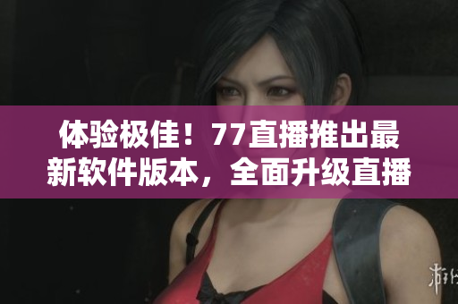 體驗(yàn)極佳！77直播推出最新軟件版本，全面升級直播互動體驗(yàn)