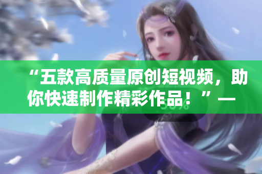 “五款高質(zhì)量原創(chuàng)短視頻，助你快速制作精彩作品！”——多款成品短視頻軟件的推薦下載