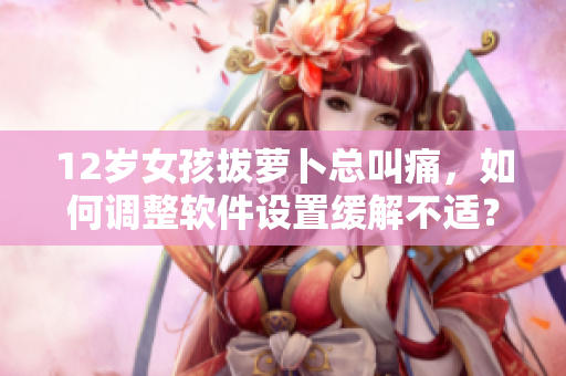 12歲女孩拔蘿卜總叫痛，如何調(diào)整軟件設(shè)置緩解不適？