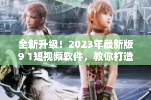 全新升級！2023年最新版9 1短視頻軟件，教你打造優(yōu)質(zhì)網(wǎng)絡(luò)視頻內(nèi)容