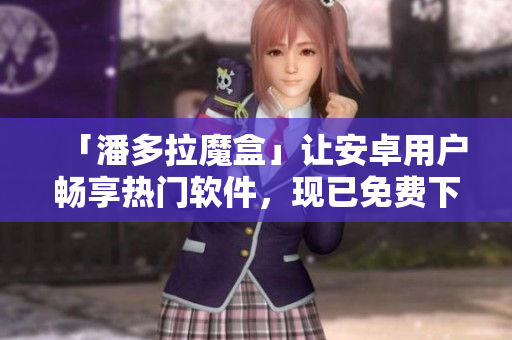 「潘多拉魔盒」讓安卓用戶暢享熱門軟件，現(xiàn)已免費(fèi)下載！