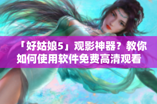 「好姑娘5」觀影神器？教你如何使用軟件免費(fèi)高清觀看！