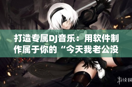 打造專屬DJ音樂(lè)：用軟件制作屬于你的“今天我老公沒(méi)在家”女聲版