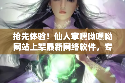 搶先體驗！仙人掌嘿呦嘿呦網(wǎng)站上架最新網(wǎng)絡(luò)軟件，專為高效工作而生！