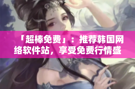 「超棒免費」：推薦韓國網(wǎng)絡軟件站，享受免費行情盛宴