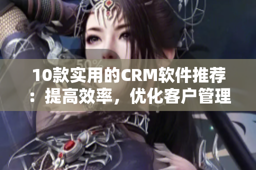 10款實(shí)用的CRM軟件推薦：提高效率，優(yōu)化客戶管理！
