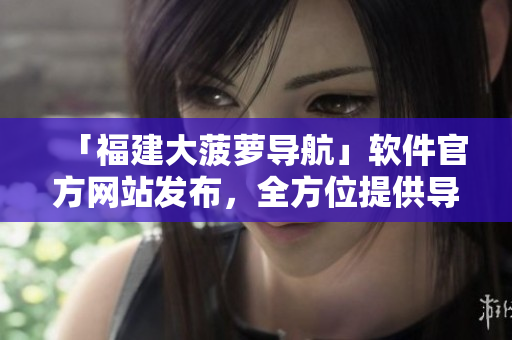 「福建大菠蘿導航」軟件官方網(wǎng)站發(fā)布，全方位提供導航服務與相關軟件下載