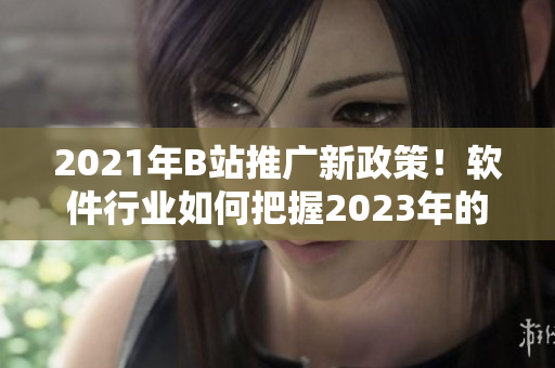2021年B站推廣新政策！軟件行業(yè)如何把握2023年的推廣入口？