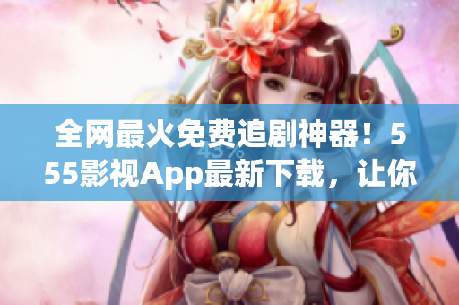 全網(wǎng)最火免費追劇神器！555影視App最新下載，讓你想看就看，不花一分錢！