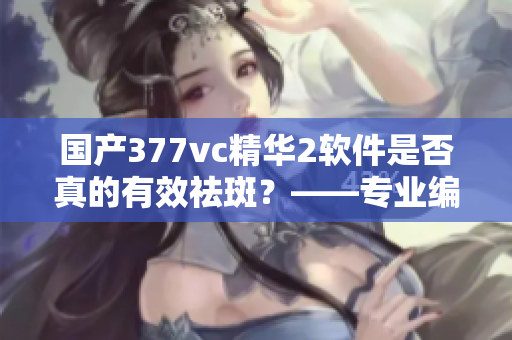 國產(chǎn)377vc精華2軟件是否真的有效祛斑？——專業(yè)編輯揭秘