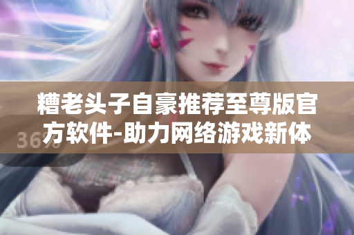 糟老頭子自豪推薦至尊版官方軟件-助力網(wǎng)絡(luò)游戲新體驗(yàn)！