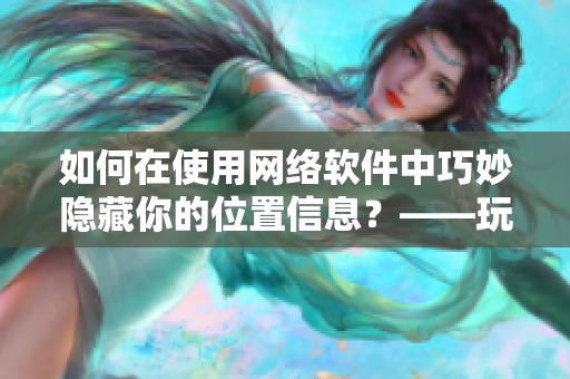 如何在使用網(wǎng)絡(luò)軟件中巧妙隱藏你的位置信息？——玩轉(zhuǎn)隱私位置游戲
