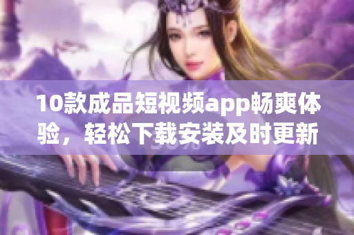 10款成品短視頻app暢爽體驗(yàn)，輕松下載安裝及時(shí)更新