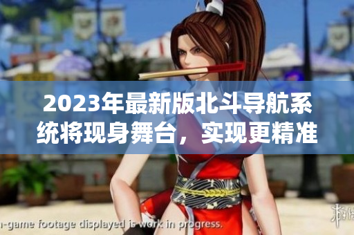 2023年最新版北斗導航系統(tǒng)將現(xiàn)身舞臺，實現(xiàn)更精準、高效的定位功能