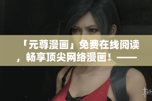 「元尊漫畫」免費(fèi)在線閱讀，暢享頂尖網(wǎng)絡(luò)漫畫！——六漫軟件推薦