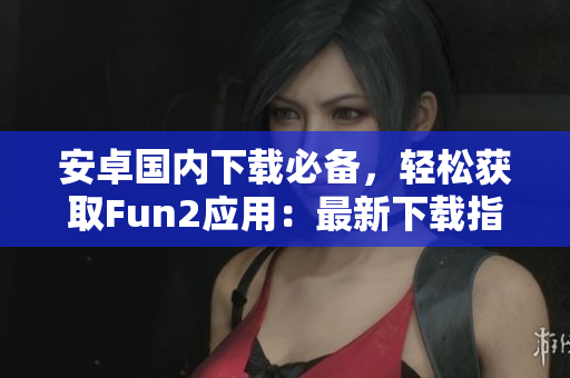 安卓國內(nèi)下載必備，輕松獲取Fun2應(yīng)用：最新下載指南