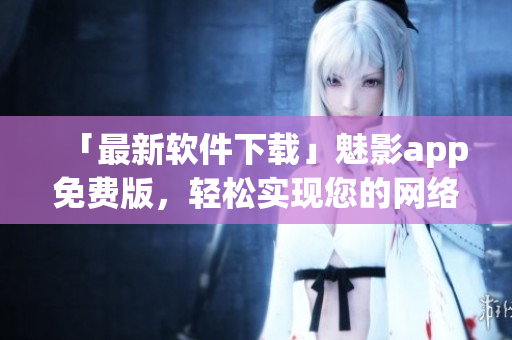 「最新軟件下載」魅影app免費(fèi)版，輕松實(shí)現(xiàn)您的網(wǎng)絡(luò)隱私保護(hù)！