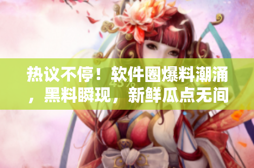 熱議不停！軟件圈爆料潮涌，黑料瞬現(xiàn)，新鮮瓜點(diǎn)無間斷