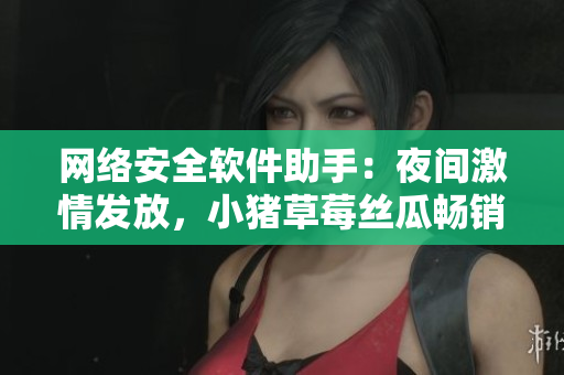 網(wǎng)絡(luò)安全軟件助手：夜間激情發(fā)放，小豬草莓絲瓜暢銷推薦！