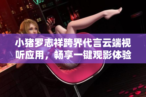 小豬羅志祥跨界代言云端視聽應用，暢享一鍵觀影體驗