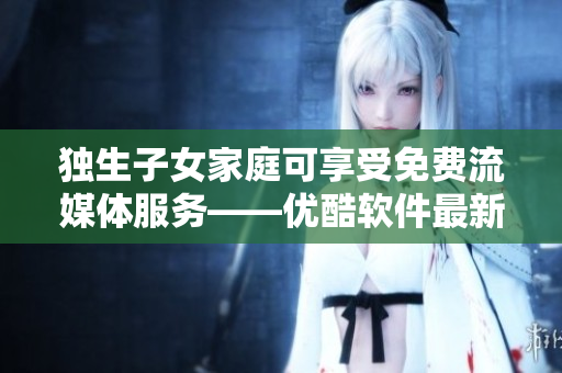 獨生子女家庭可享受免費流媒體服務(wù)——優(yōu)酷軟件最新優(yōu)惠！