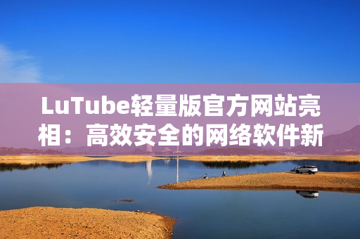 LuTube輕量版官方網(wǎng)站亮相：高效安全的網(wǎng)絡(luò)軟件新選擇！