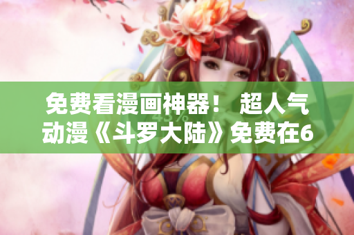 免費看漫畫神器！ 超人氣動漫《斗羅大陸》免費在6漫畫軟件上閱讀！