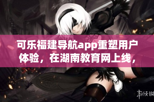可樂福建導(dǎo)航app重塑用戶體驗，在湖南教育網(wǎng)上線，助力教育軟件市場繁榮