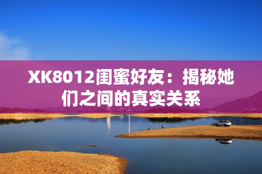 XK8012閨蜜好友：揭秘她們之間的真實關(guān)系