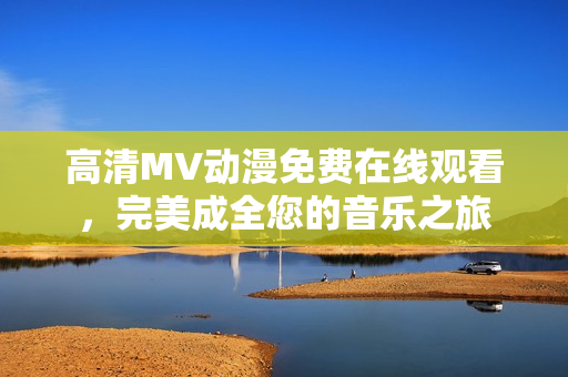 高清MV動漫免費在線觀看，完美成全您的音樂之旅