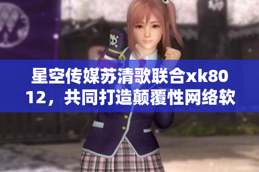 星空傳媒蘇清歌聯(lián)合xk8012，共同打造顛覆性網(wǎng)絡(luò)軟件