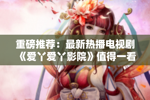 重磅推薦：最新熱播電視劇《愛丫愛丫影院》值得一看！