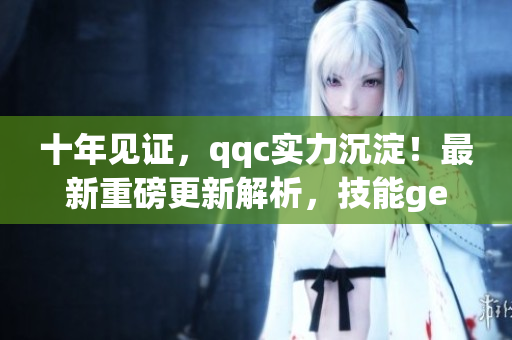 十年見證，qqc實力沉淀！最新重磅更新解析，技能get不停！