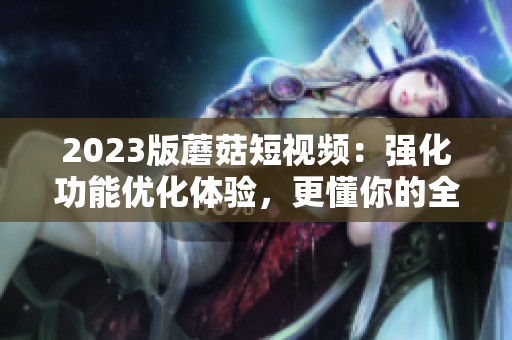 2023版蘑菇短視頻：強化功能優(yōu)化體驗，更懂你的全方位軟件！