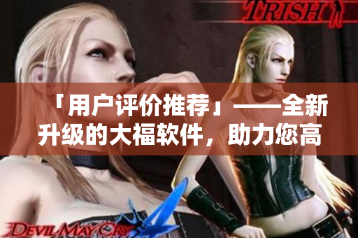 「用戶評(píng)價(jià)推薦」——全新升級(jí)的大福軟件，助力您高效便捷完成各項(xiàng)任務(wù)