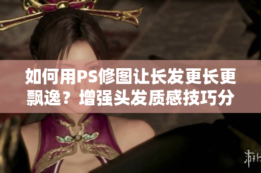 如何用PS修圖讓長(zhǎng)發(fā)更長(zhǎng)更飄逸？增強(qiáng)頭發(fā)質(zhì)感技巧分享！