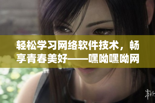 輕松學(xué)習(xí)網(wǎng)絡(luò)軟件技術(shù)，暢享青春美好——嘿呦嘿呦網(wǎng)絡(luò)軟件學(xué)習(xí)app網(wǎng)站推廣