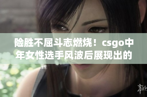 險勝不屈斗志燃燒！csgo中年女性選手風波后展現(xiàn)出的堅韌與決心