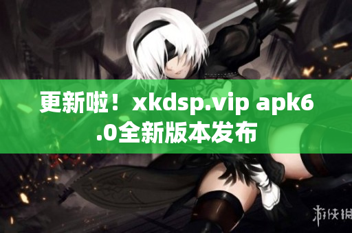 更新啦！xkdsp.vip apk6.0全新版本發(fā)布