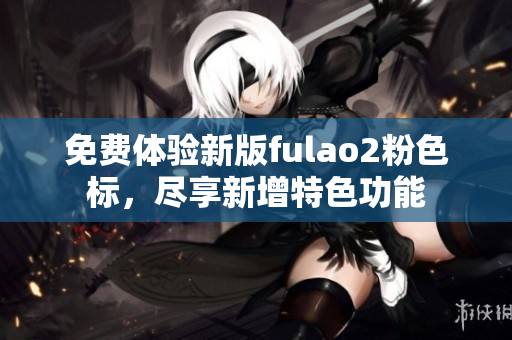 免費體驗新版fulao2粉色標(biāo)，盡享新增特色功能